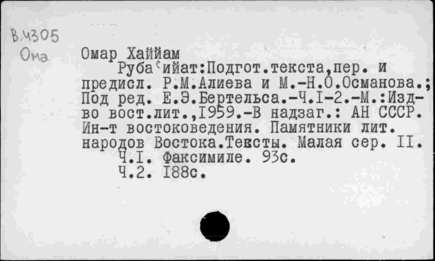 ﻿Ь№05
Она
Омар Хаййам
Рубасийат:Подгот.текста,пер. и предисл. Р.М.Алиева и М.-Н.О.Османова.; Под ред. Е.Э.Бертельса.-4.1-2.-М.:Изд-во вост.лит.,1959.-В надзаг.: АН СССР. Ин-т востоковедения. Памятники лит. народов Востока.Тексты. Малая сер. II.
4.1.	Факсимиле. 93с.
4.2.	188с.